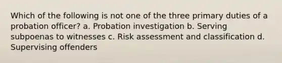 Which of the following is not one of the three primary duties of a probation officer? a. Probation investigation b. Serving subpoenas to witnesses c. Risk assessment and classification d. Supervising offenders