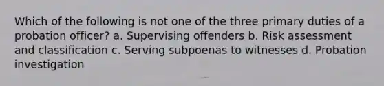 Which of the following is not one of the three primary duties of a probation officer? a. Supervising offenders b. Risk assessment and classification c. Serving subpoenas to witnesses d. Probation investigation