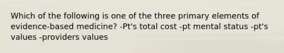 Which of the following is one of the three primary elements of evidence-based medicine? -Pt's total cost -pt mental status -pt's values -providers values