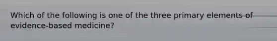 Which of the following is one of the three primary elements of evidence-based medicine?