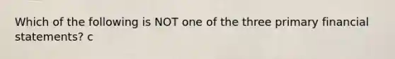 Which of the following is NOT one of the three primary financial statements? c