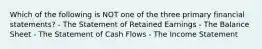 Which of the following is NOT one of the three primary financial statements? - The Statement of Retained Earnings - The Balance Sheet - The Statement of Cash Flows - The Income Statement