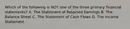 Which of the following is NOT one of the three primary financial statements? A. The Statement of Retained Earnings B. The Balance Sheet C. The Statement of Cash Flows D. The Income Statement