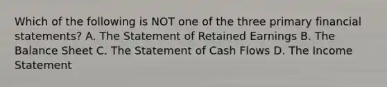 Which of the following is NOT one of the three primary financial statements? A. The Statement of Retained Earnings B. The Balance Sheet C. The Statement of Cash Flows D. The Income Statement