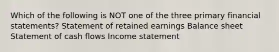 Which of the following is NOT one of the three primary financial statements? Statement of retained earnings Balance sheet Statement of cash flows Income statement