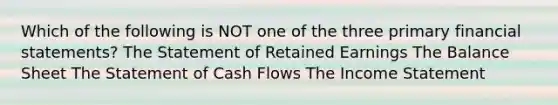 Which of the following is NOT one of the three primary financial statements? The Statement of Retained Earnings The Balance Sheet The Statement of Cash Flows The Income Statement