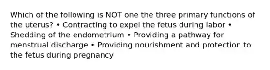 Which of the following is NOT one the three primary functions of the uterus? • Contracting to expel the fetus during labor • Shedding of the endometrium • Providing a pathway for menstrual discharge • Providing nourishment and protection to the fetus during pregnancy