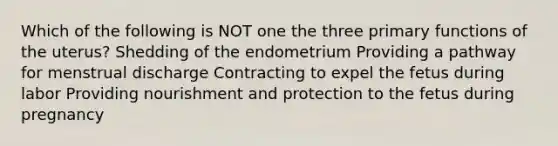 Which of the following is NOT one the three primary functions of the uterus? Shedding of the endometrium Providing a pathway for menstrual discharge Contracting to expel the fetus during labor Providing nourishment and protection to the fetus during pregnancy