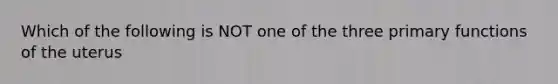 Which of the following is NOT one of the three primary functions of the uterus