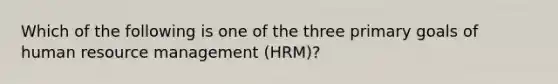 Which of the following is one of the three primary goals of human resource management (HRM)?