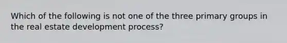 Which of the following is not one of the three primary groups in the real estate development process?