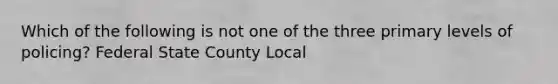 Which of the following is not one of the three primary levels of policing? Federal State County Local