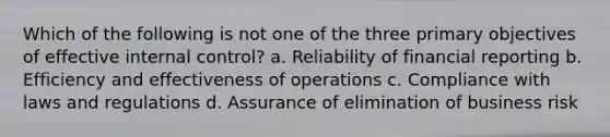 Which of the following is not one of the three primary objectives of effective internal control? a. Reliability of financial reporting b. Efficiency and effectiveness of operations c. Compliance with laws and regulations d. Assurance of elimination of business risk