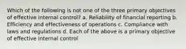 Which of the following is not one of the three primary objectives of effective internal control? a. Reliability of financial reporting b. Efficiency and effectiveness of operations c. Compliance with laws and regulations d. Each of the above is a primary objective of effective internal control