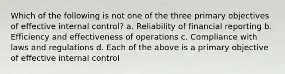 Which of the following is not one of the three primary objectives of effective internal control? a. Reliability of financial reporting b. Efficiency and effectiveness of operations c. Compliance with laws and regulations d. Each of the above is a primary objective of effective internal control