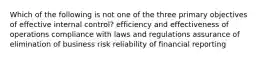 Which of the following is not one of the three primary objectives of effective internal control? efficiency and effectiveness of operations compliance with laws and regulations assurance of elimination of business risk reliability of financial reporting