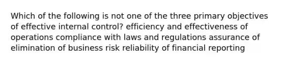 Which of the following is not one of the three primary objectives of effective internal control? efficiency and effectiveness of operations compliance with laws and regulations assurance of elimination of business risk reliability of financial reporting