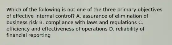 Which of the following is not one of the three primary objectives of effective internal control? A. assurance of elimination of business risk B. compliance with laws and regulations C. efficiency and effectiveness of operations D. reliability of financial reporting