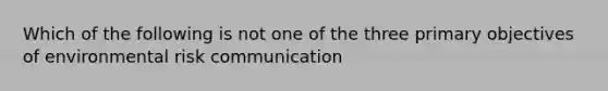 Which of the following is not one of the three primary objectives of environmental risk communication