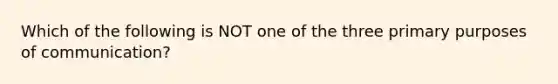 Which of the following is NOT one of the three primary purposes of communication?