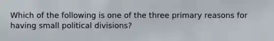 Which of the following is one of the three primary reasons for having small political divisions?