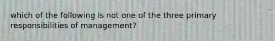 which of the following is not one of the three primary responsibilities of management?