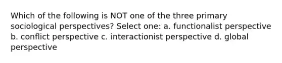 Which of the following is NOT one of the three primary sociological perspectives? Select one: a. functionalist perspective b. conflict perspective c. interactionist perspective d. global perspective