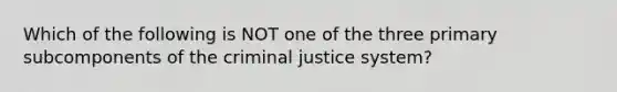 Which of the following is NOT one of the three primary subcomponents of the criminal justice system?