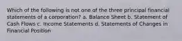 Which of the following is not one of the three principal financial statements of a corporation? a. Balance Sheet b. Statement of Cash Flows c. Income Statements d. Statements of Changes in Financial Position