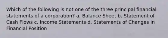 Which of the following is not one of the three principal <a href='https://www.questionai.com/knowledge/kFBJaQCz4b-financial-statements' class='anchor-knowledge'>financial statements</a> of a corporation? a. Balance Sheet b. Statement of Cash Flows c. <a href='https://www.questionai.com/knowledge/kCPMsnOwdm-income-statement' class='anchor-knowledge'>income statement</a>s d. Statements of Changes in Financial Position