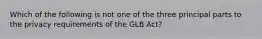 Which of the following is not one of the three principal parts to the privacy requirements of the GLB Act?