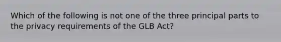 Which of the following is not one of the three principal parts to the privacy requirements of the GLB Act?