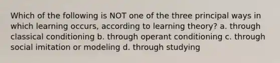 Which of the following is NOT one of the three principal ways in which learning occurs, according to learning theory? a. through classical conditioning b. through operant conditioning c. through social imitation or modeling d. through studying