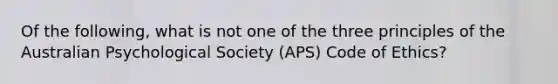 Of the following, what is not one of the three principles of the Australian Psychological Society (APS) Code of Ethics?