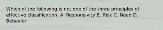 Which of the following is not one of the three principles of effective classification. A. Responsivity B. Risk C. Need D. Behavior