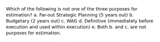 Which of the following is not one of the three purposes for estimation? a. Far-out Strategic Planning (5 years out) b. Budgetary (2 years out) c. WAG d. Definitive (immediately before execution and used within execution) e. Both b. and c. are not purposes for estimation.