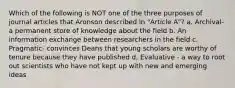 Which of the following is NOT one of the three purposes of journal articles that Aronson described in "Article A"? a. Archival- a permanent store of knowledge about the field b. An information exchange between researchers in the field c. Pragmatic- convinces Deans that young scholars are worthy of tenure because they have published d. Evaluative - a way to root out scientists who have not kept up with new and emerging ideas