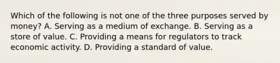 Which of the following is not one of the three purposes served by money? A. Serving as a medium of exchange. B. Serving as a store of value. C. Providing a means for regulators to track economic activity. D. Providing a standard of value.