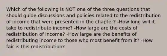 Which of the following is NOT one of the three questions that should guide discussions and policies related to the redistribution of income that were presented in the chapter? -How long will it take to redistribute income? -How large are the costs of redistribution of income? -How large are the benefits of redistributing income to those who most benefit from it? -How fair is this redistribution?