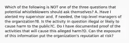 Which of the following is NOT one of the three questions that potential whistleblowers should ask themselves? A. Have I alerted my supervisor and, if needed, the top-level managers of the organization?B. Is the activity in question illegal or likely to cause harm to the public?C. Do I have documented proof of the activities that will cause this alleged harm?D. Can the exposure of this information put the organization's reputation at risk?