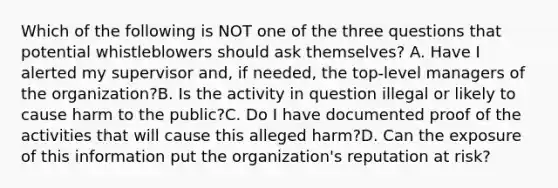 Which of the following is NOT one of the three questions that potential whistleblowers should ask themselves? A. Have I alerted my supervisor and, if needed, the top-level managers of the organization?B. Is the activity in question illegal or likely to cause harm to the public?C. Do I have documented proof of the activities that will cause this alleged harm?D. Can the exposure of this information put the organization's reputation at risk?