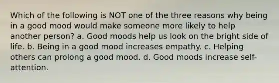 Which of the following is NOT one of the three reasons why being in a good mood would make someone more likely to help another person? a. Good moods help us look on the bright side of life. b. Being in a good mood increases empathy. c. Helping others can prolong a good mood. d. Good moods increase self-attention.