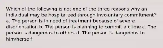 Which of the following is not one of the three reasons why an individual may be hospitalized through involuntary commitment? a. The person is in need of treatment because of severe disorientation b. The person is planning to commit a crime c. The person is dangerous to others d. The person is dangerous to him/herself