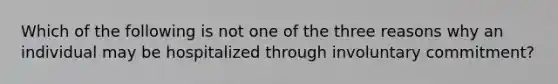 Which of the following is not one of the three reasons why an individual may be hospitalized through involuntary commitment?