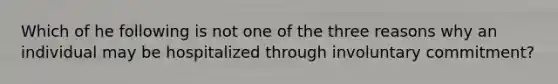 Which of he following is not one of the three reasons why an individual may be hospitalized through involuntary commitment?