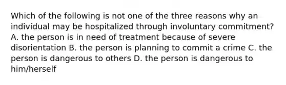 Which of the following is not one of the three reasons why an individual may be hospitalized through involuntary commitment? A. the person is in need of treatment because of severe disorientation B. the person is planning to commit a crime C. the person is dangerous to others D. the person is dangerous to him/herself