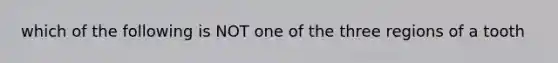 which of the following is NOT one of the three regions of a tooth