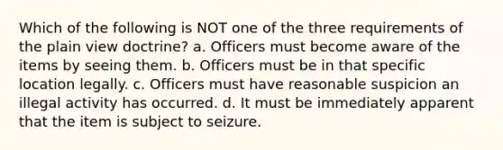 Which of the following is NOT one of the three requirements of the plain view doctrine? a. Officers must become aware of the items by seeing them. b. Officers must be in that specific location legally. c. Officers must have reasonable suspicion an illegal activity has occurred. d. It must be immediately apparent that the item is subject to seizure.