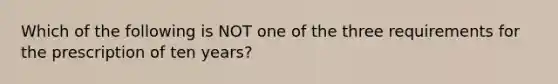 Which of the following is NOT one of the three requirements for the prescription of ten years?