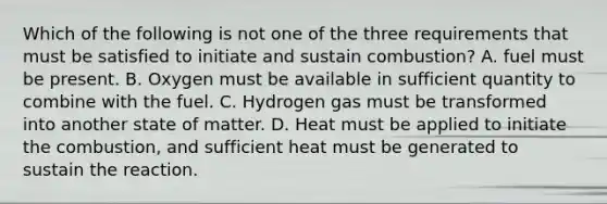 Which of the following is not one of the three requirements that must be satisfied to initiate and sustain combustion? A. fuel must be present. B. Oxygen must be available in sufficient quantity to combine with the fuel. C. Hydrogen gas must be transformed into another state of matter. D. Heat must be applied to initiate the combustion, and sufficient heat must be generated to sustain the reaction.